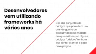 Desenvolvedores
vem utilizando
frameworks há
vários anos
Eles são conjuntos de
códigos que permitem um
grande ganho de
produtividade na medida
em que evitam que alguns
códigos “básicos” tenham
que ser re-escritos a cada
novo projeto.
 