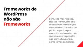 Frameworks de
WordPress
não são
Frameworks
Bem… são mas não são.
Eles são frameworks pois
se encaixam na definição
de framework, servindo de
ponto de partida para
novos temas. Mas eles não
são frameworks pois eles
vão além e funcionam
como temas completos.
 