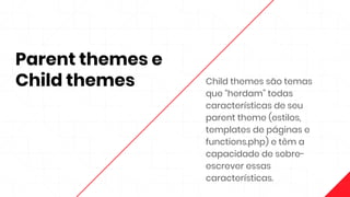 Parent themes e
Child themes Child themes são temas
que “herdam” todas
características de seu
parent theme (estilos,
templates de páginas e
functions.php) e têm a
capacidade de sobre-
escrever essas
características.
 