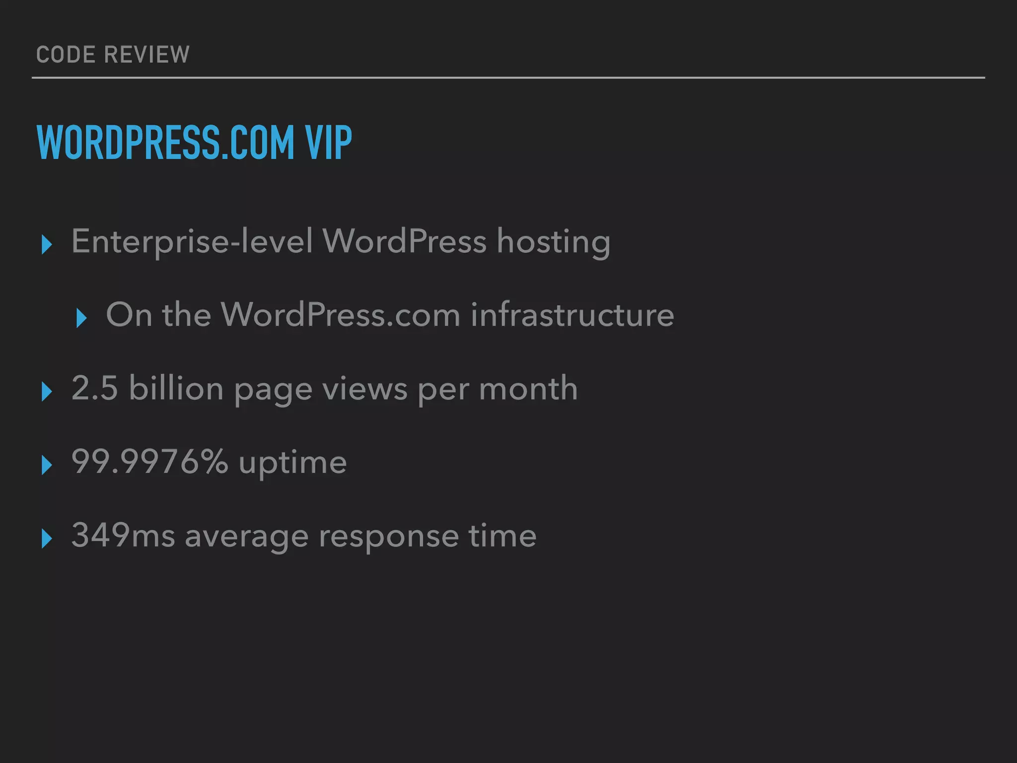 CODE REVIEW
WORDPRESS.COM VIP
▸ Enterprise-level WordPress hosting
▸ On the WordPress.com infrastructure
▸ 2.5 billion page views per month
▸ 99.9976% uptime
▸ 349ms average response time
 