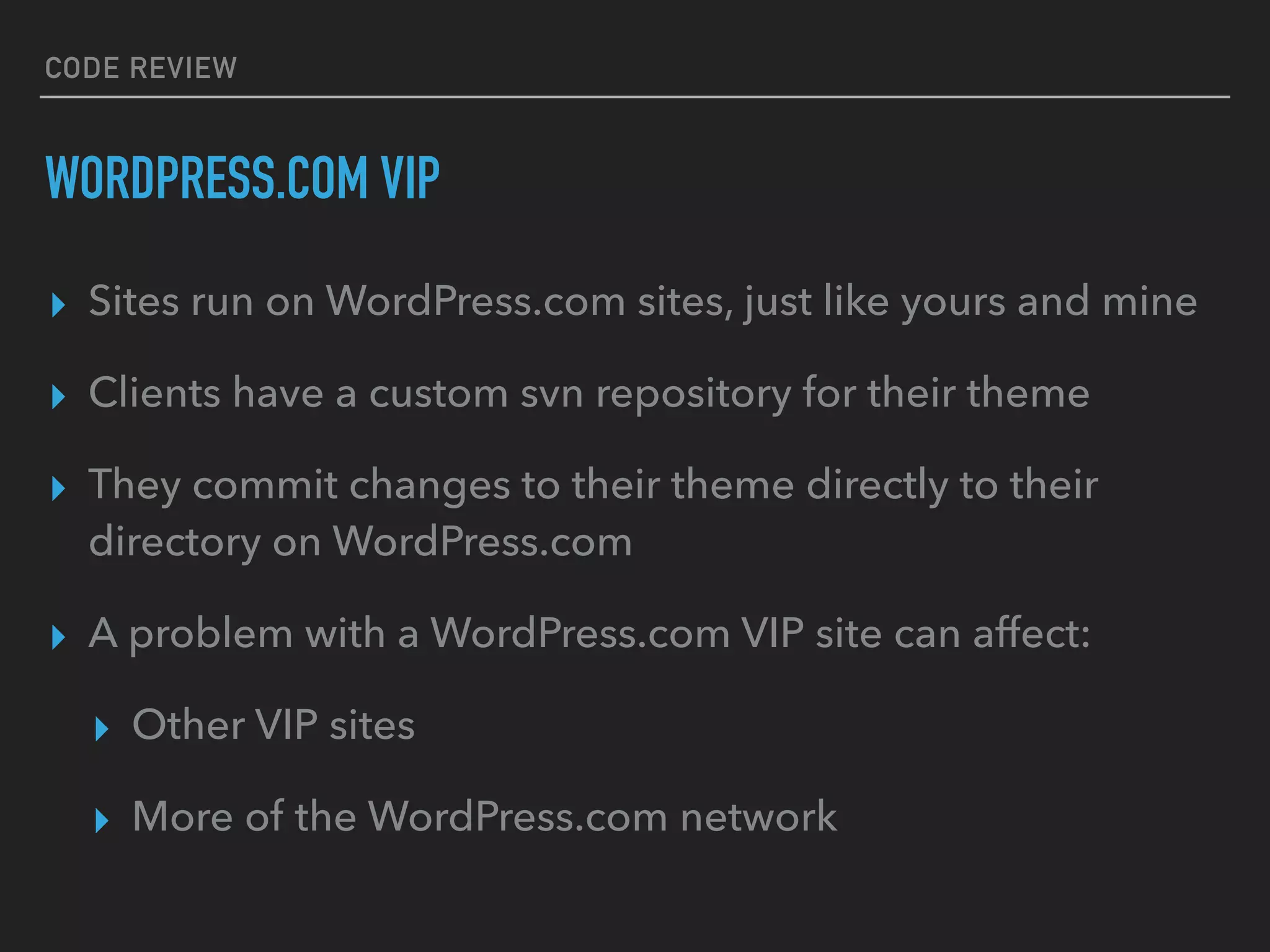 CODE REVIEW
WORDPRESS.COM VIP
▸ Sites run on WordPress.com sites, just like yours and mine
▸ Clients have a custom svn repository for their theme
▸ They commit changes to their theme directly to their
directory on WordPress.com
▸ A problem with a WordPress.com VIP site can affect:
▸ Other VIP sites
▸ More of the WordPress.com network
 