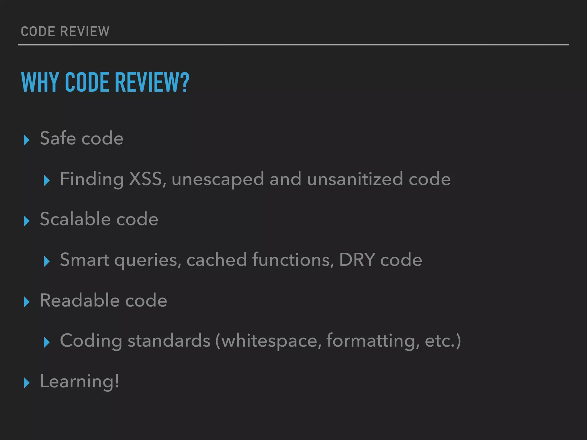 CODE REVIEW
WHY CODE REVIEW?
▸ Safe code
▸ Finding XSS, unescaped and unsanitized code
▸ Scalable code
▸ Smart queries, cached functions, DRY code
▸ Readable code
▸ Coding standards (whitespace, formatting, etc.)
▸ Learning!
 