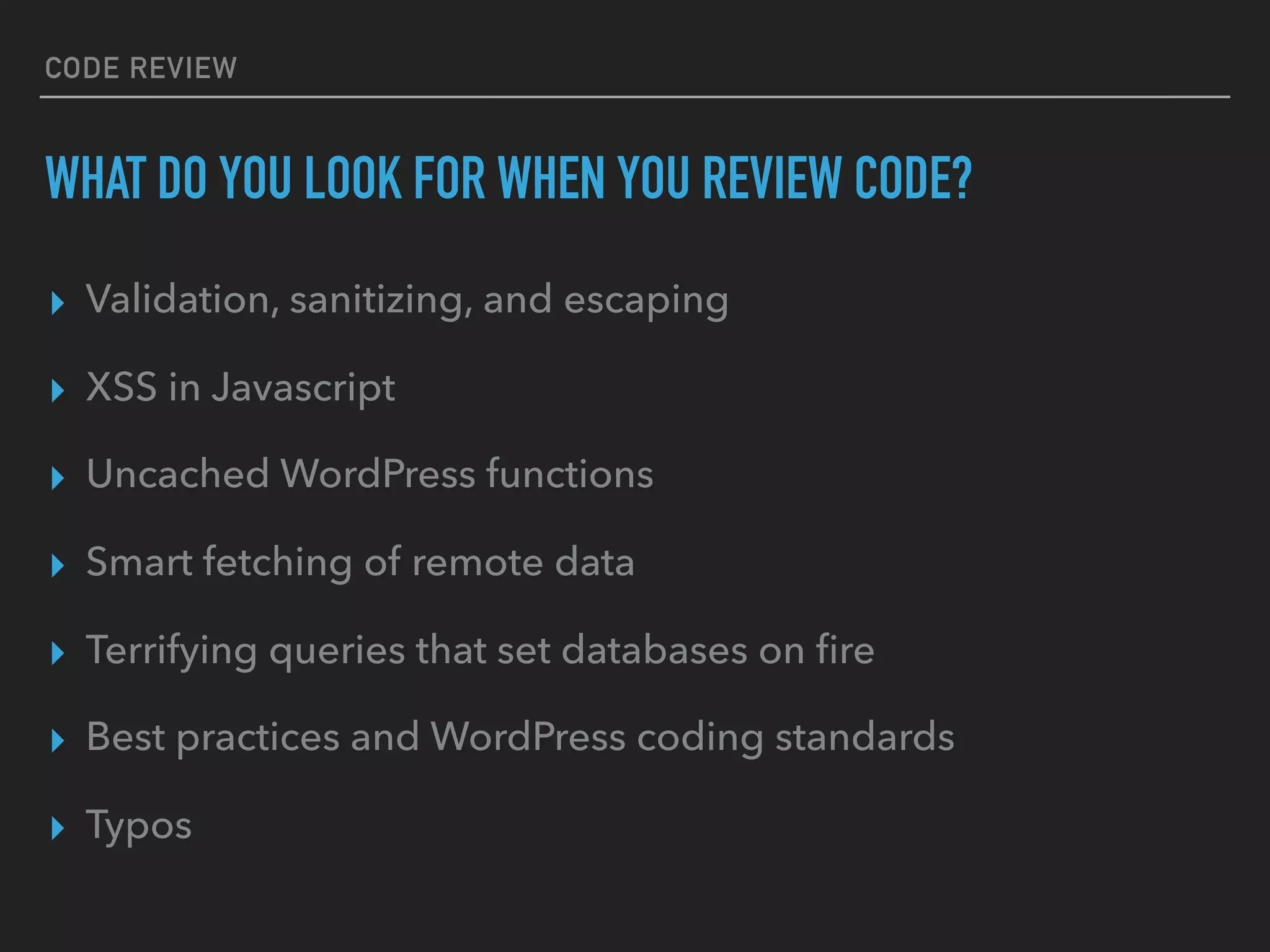 CODE REVIEW
WHAT DO YOU LOOK FOR WHEN YOU REVIEW CODE?
▸ Validation, sanitizing, and escaping
▸ XSS in Javascript
▸ Uncached WordPress functions
▸ Smart fetching of remote data
▸ Terrifying queries that set databases on ﬁre
▸ Best practices and WordPress coding standards
▸ Typos
 