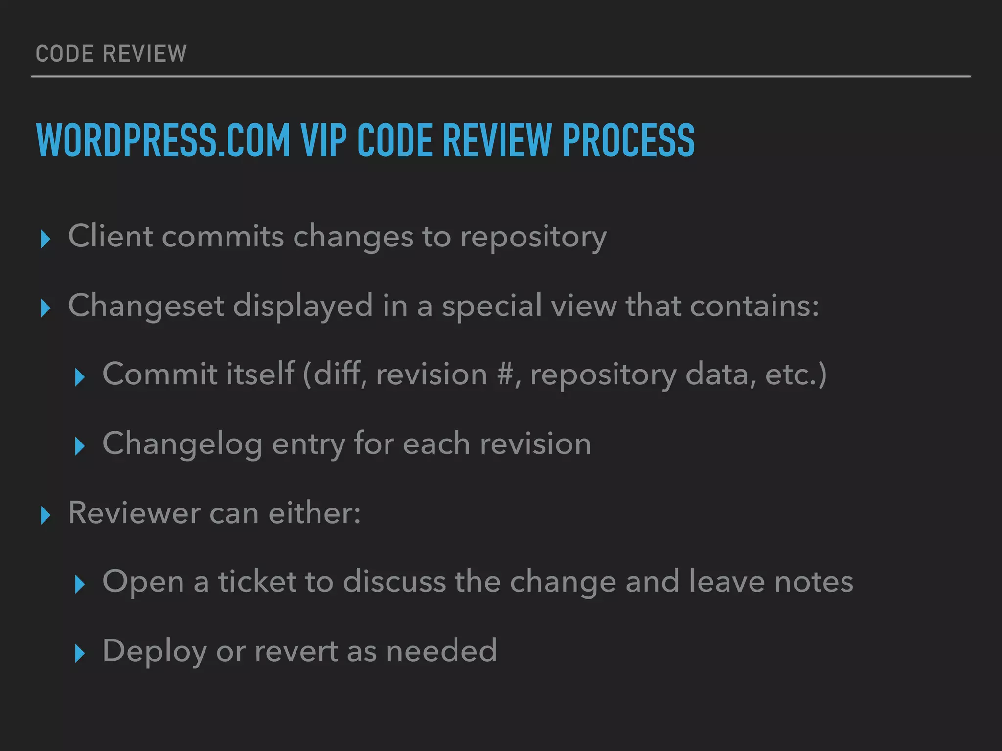 CODE REVIEW
WORDPRESS.COM VIP CODE REVIEW PROCESS
▸ Client commits changes to repository
▸ Changeset displayed in a special view that contains:
▸ Commit itself (diff, revision #, repository data, etc.)
▸ Changelog entry for each revision
▸ Reviewer can either:
▸ Open a ticket to discuss the change and leave notes
▸ Deploy or revert as needed
 