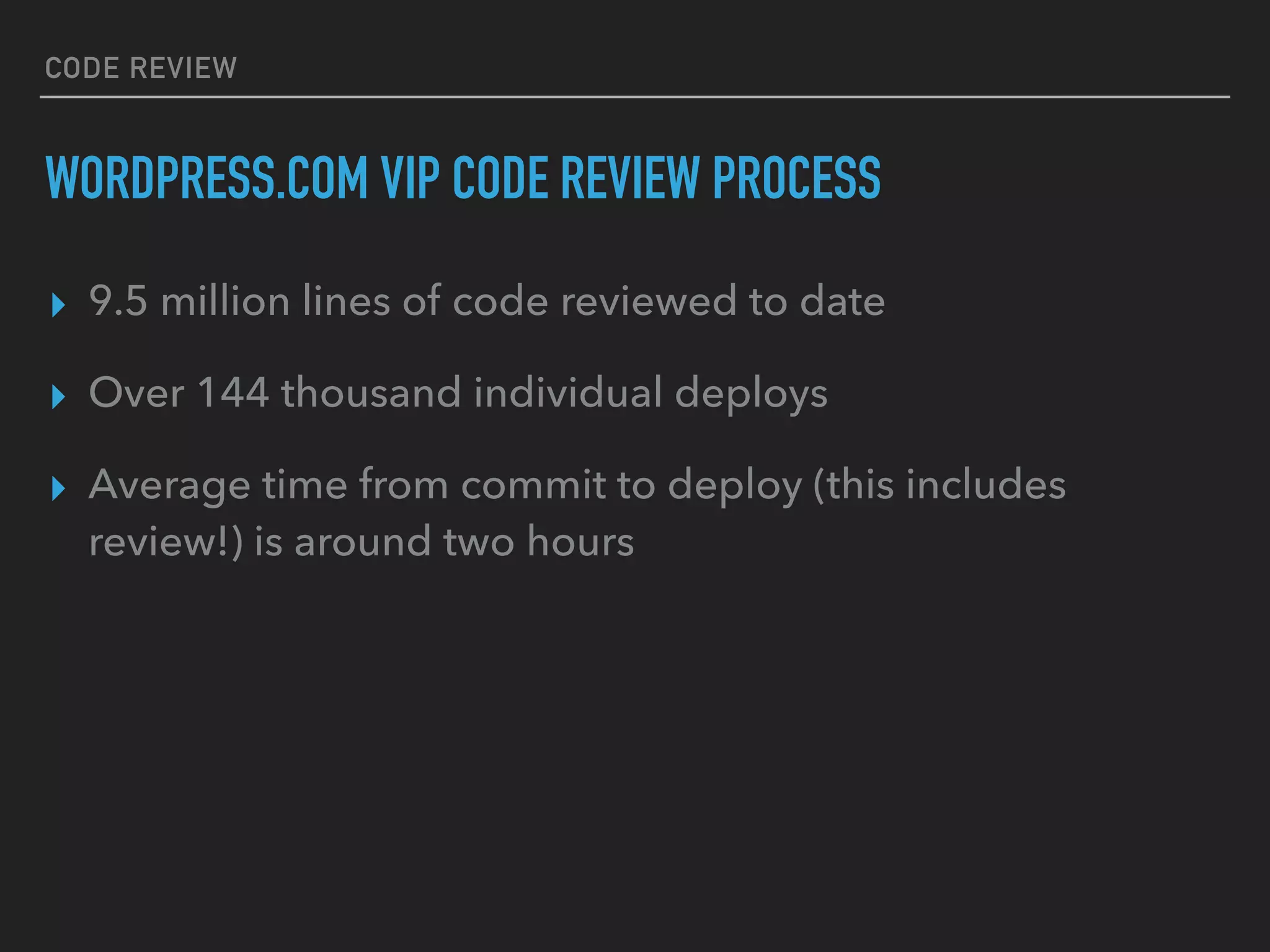 CODE REVIEW
WORDPRESS.COM VIP CODE REVIEW PROCESS
▸ 9.5 million lines of code reviewed to date
▸ Over 144 thousand individual deploys
▸ Average time from commit to deploy (this includes
review!) is around two hours
 