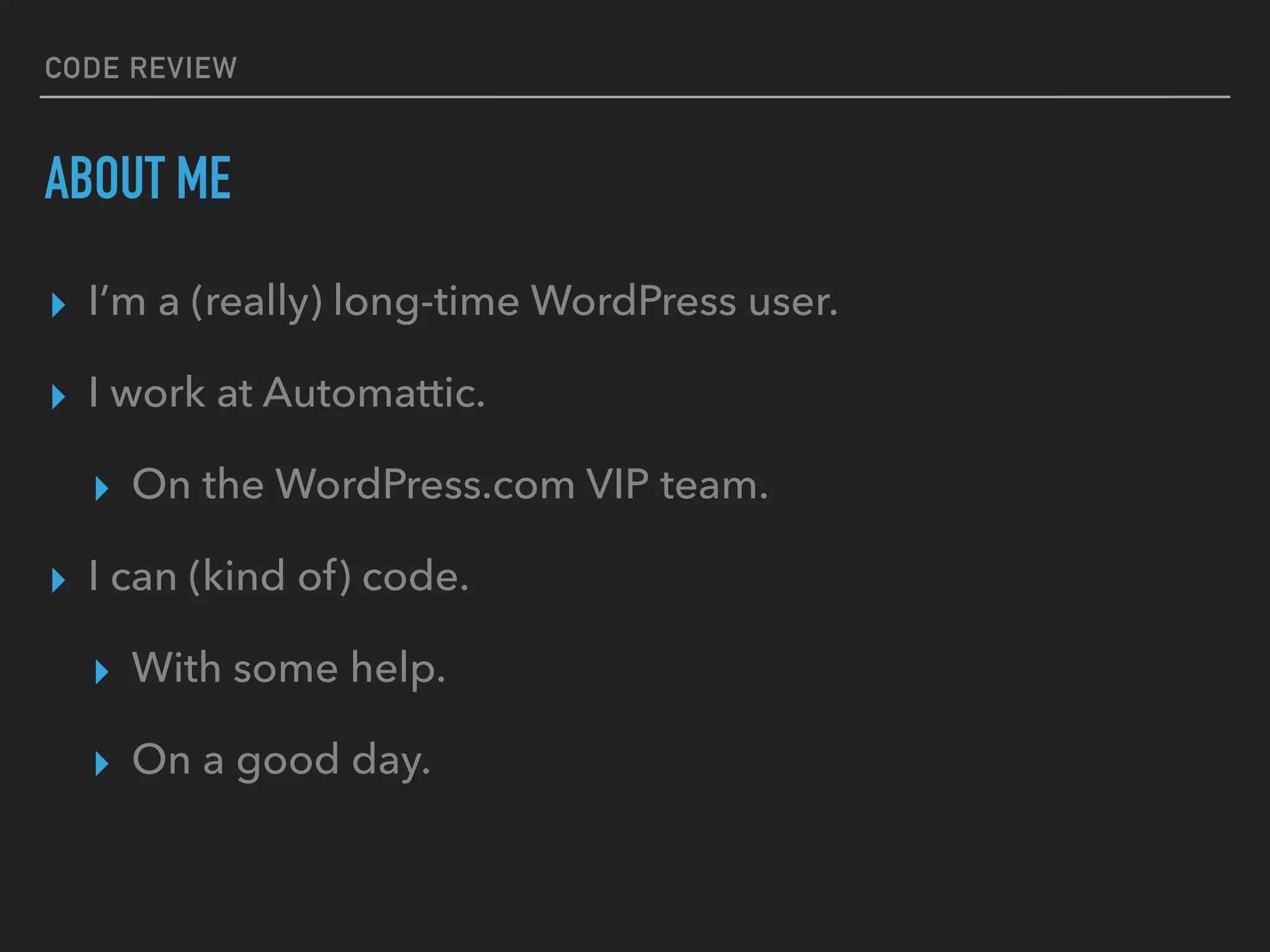 CODE REVIEW
ABOUT ME
▸ I’m a (really) long-time WordPress user.
▸ I work at Automattic.
▸ On the WordPress.com VIP team.
▸ I can (kind of) code.
▸ With some help.
▸ On a good day.
 