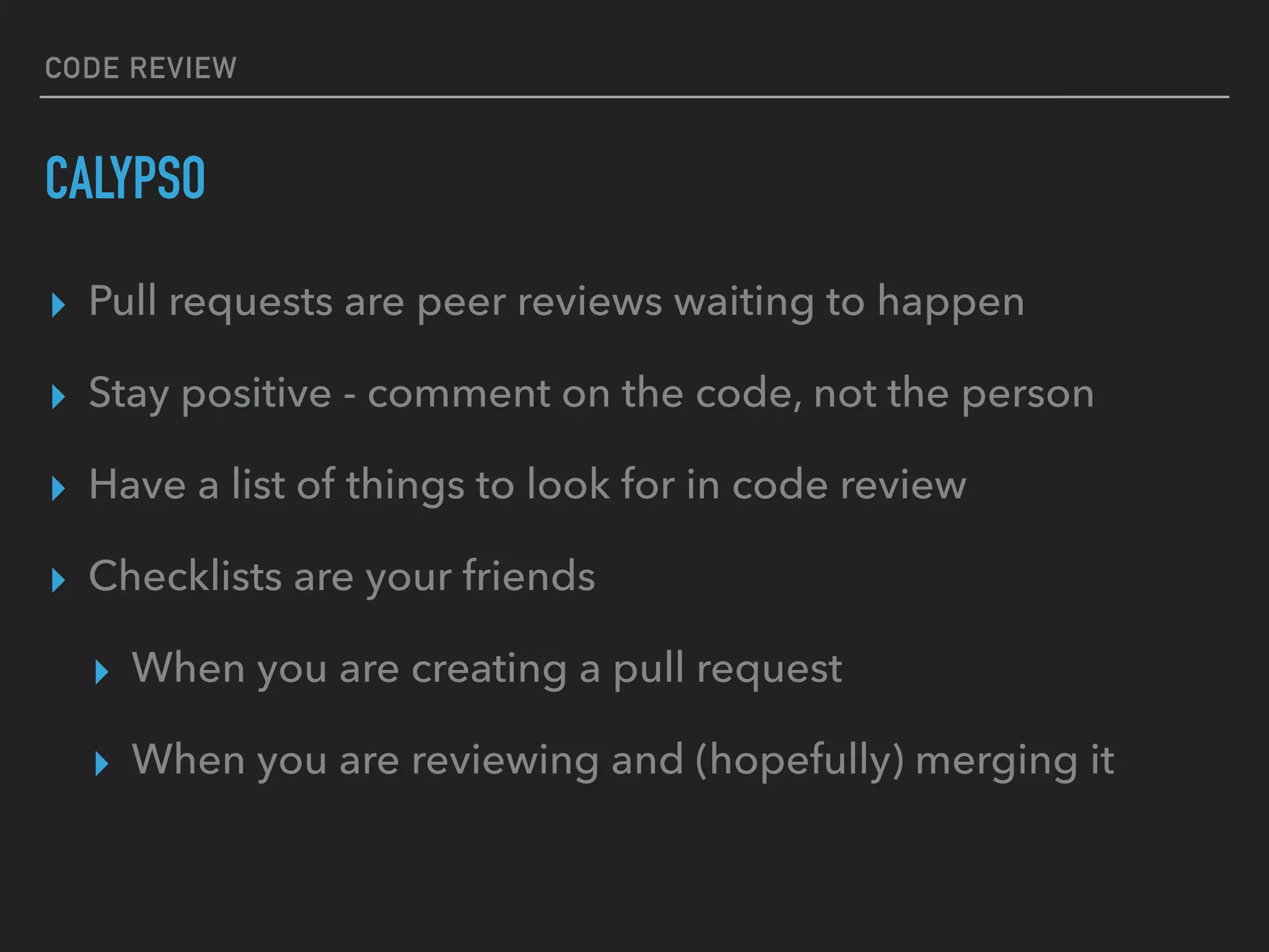 CODE REVIEW
CALYPSO
▸ Pull requests are peer reviews waiting to happen
▸ Stay positive - comment on the code, not the person
▸ Have a list of things to look for in code review
▸ Checklists are your friends
▸ When you are creating a pull request
▸ When you are reviewing and (hopefully) merging it
 