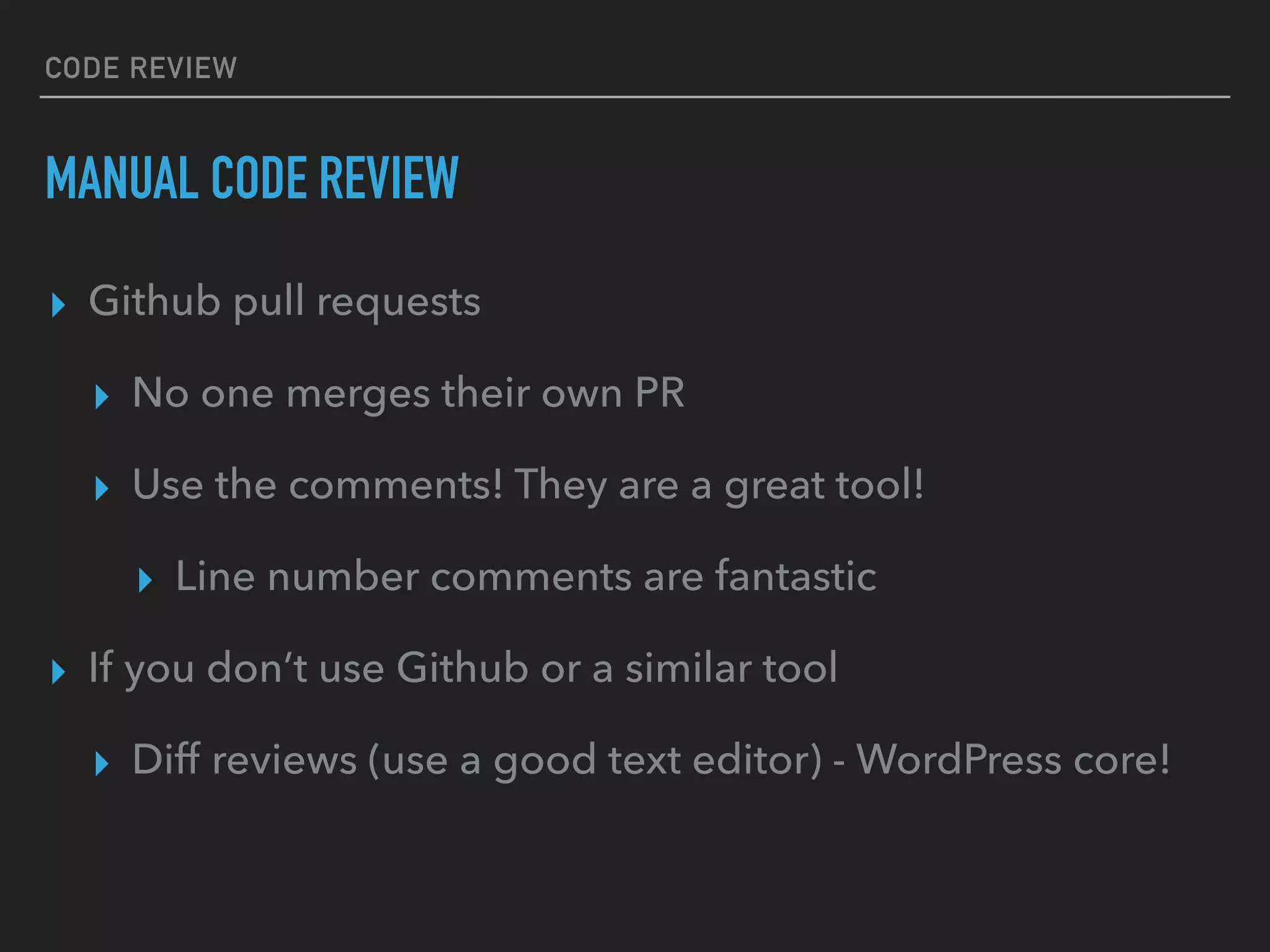 CODE REVIEW
MANUAL CODE REVIEW
▸ Github pull requests
▸ No one merges their own PR
▸ Use the comments! They are a great tool!
▸ Line number comments are fantastic
▸ If you don’t use Github or a similar tool
▸ Diff reviews (use a good text editor) - WordPress core!
 