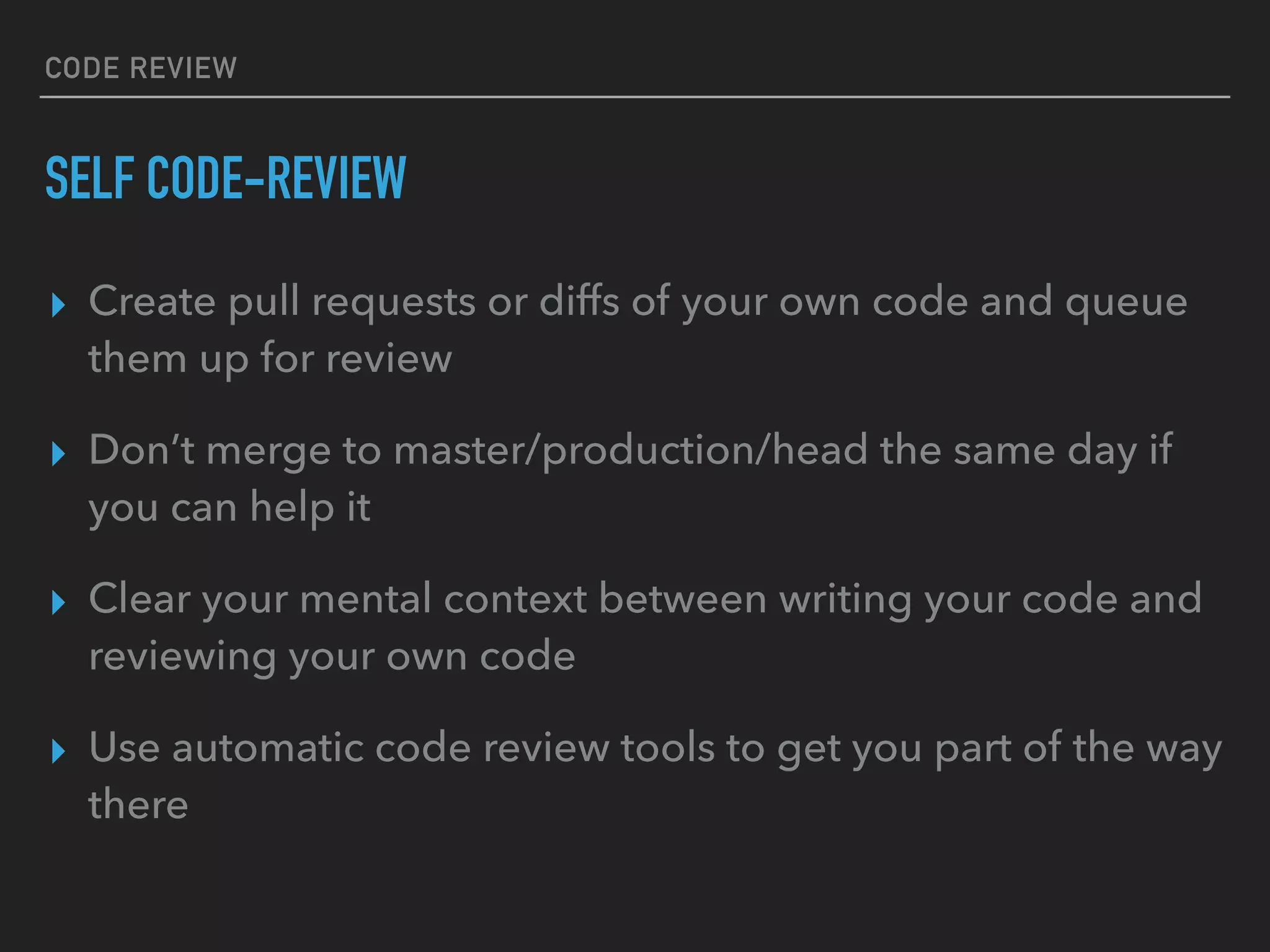 CODE REVIEW
SELF CODE-REVIEW
▸ Create pull requests or diffs of your own code and queue
them up for review
▸ Don’t merge to master/production/head the same day if
you can help it
▸ Clear your mental context between writing your code and
reviewing your own code
▸ Use automatic code review tools to get you part of the way
there
 