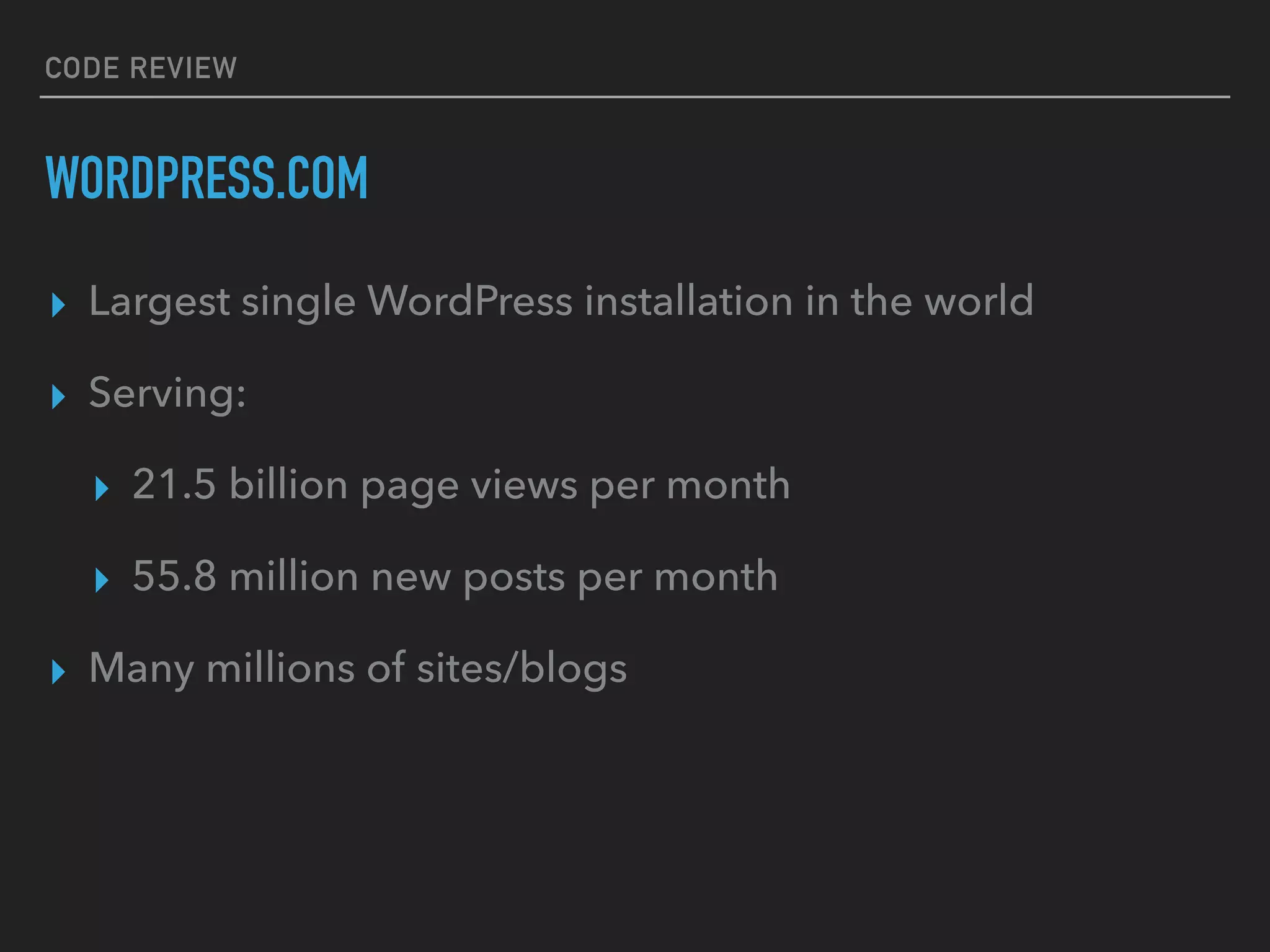 CODE REVIEW
WORDPRESS.COM
▸ Largest single WordPress installation in the world
▸ Serving:
▸ 21.5 billion page views per month
▸ 55.8 million new posts per month
▸ Many millions of sites/blogs
 