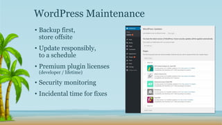 • Backup first,
store offsite
• Update responsibly,
to a schedule
• Premium plugin licenses
(developer / lifetime)
• Security monitoring
• Incidental time for fixes
WordPress Maintenance
 