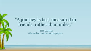 “A journey is best measured in
friends, rather than miles.”
– TIM CAHILL
(the author, not the soccer player)
 
