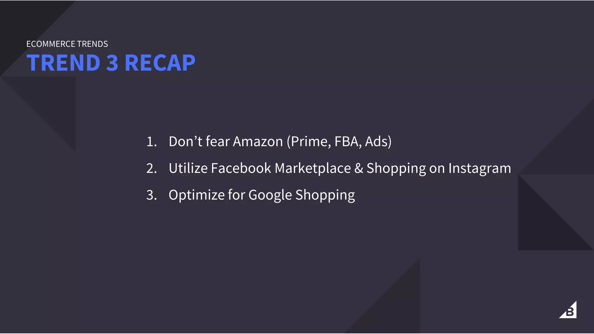 1. Don’t fear Amazon (Prime, FBA, Ads)
2. Utilize Facebook Marketplace & Shopping on Instagram
3. Optimize for Google Shopping
TREND 3 RECAP
ECOMMERCE TRENDS
 