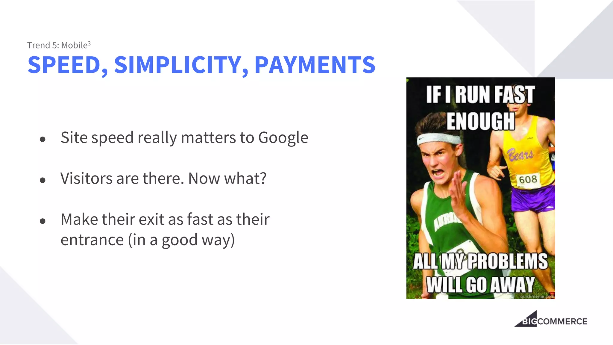 SPEED, SIMPLICITY, PAYMENTS
Trend 5: Mobile3
● Site speed really matters to Google
● Visitors are there. Now what?
● Make their exit as fast as their
entrance (in a good way)
 
