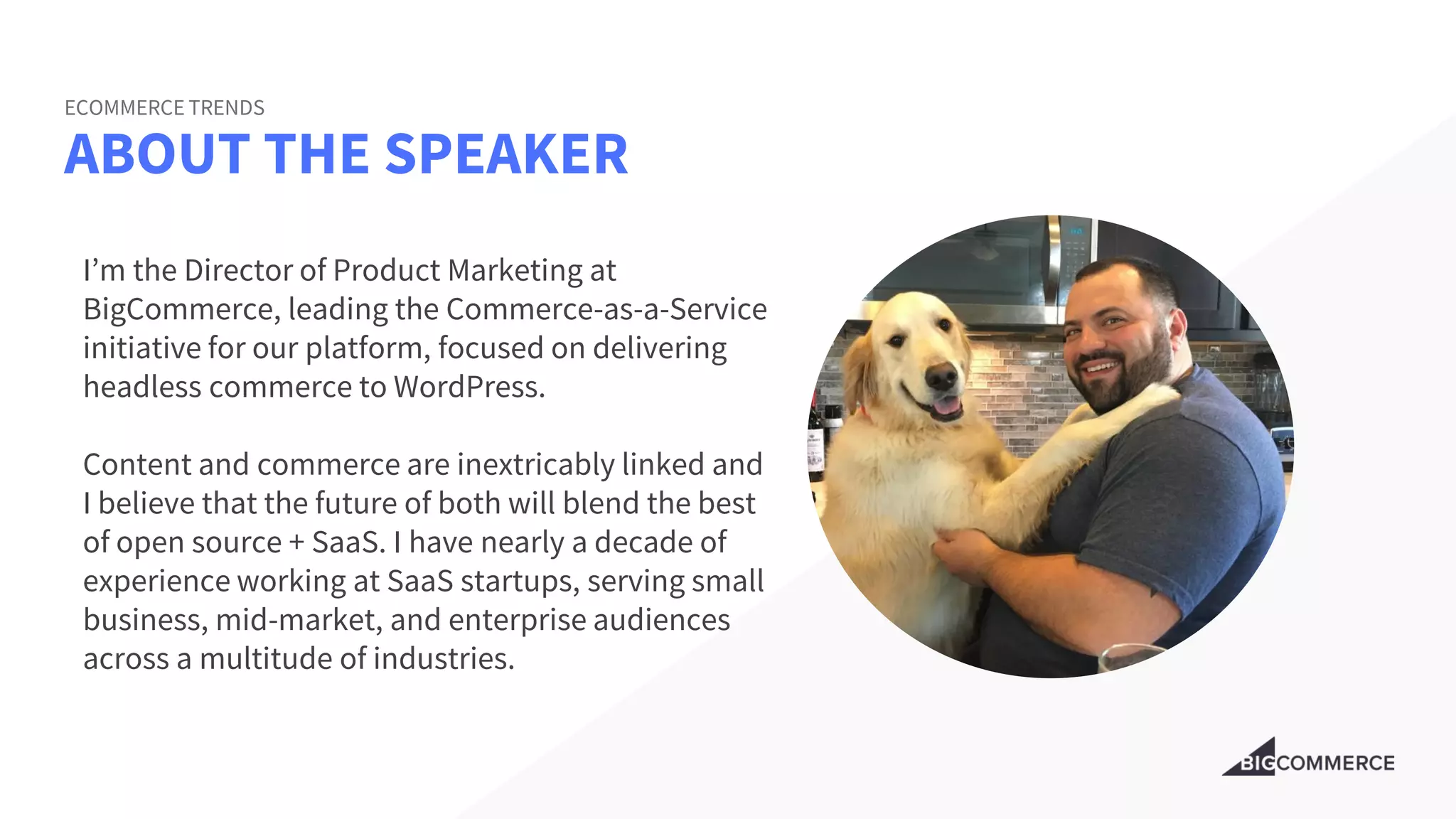 ABOUT THE SPEAKER
ECOMMERCE TRENDS
I’m the Director of Product Marketing at
BigCommerce, leading the Commerce-as-a-Service
initiative for our platform, focused on delivering
headless commerce to WordPress.
Content and commerce are inextricably linked and
I believe that the future of both will blend the best
of open source + SaaS. I have nearly a decade of
experience working at SaaS startups, serving small
business, mid-market, and enterprise audiences
across a multitude of industries.
 