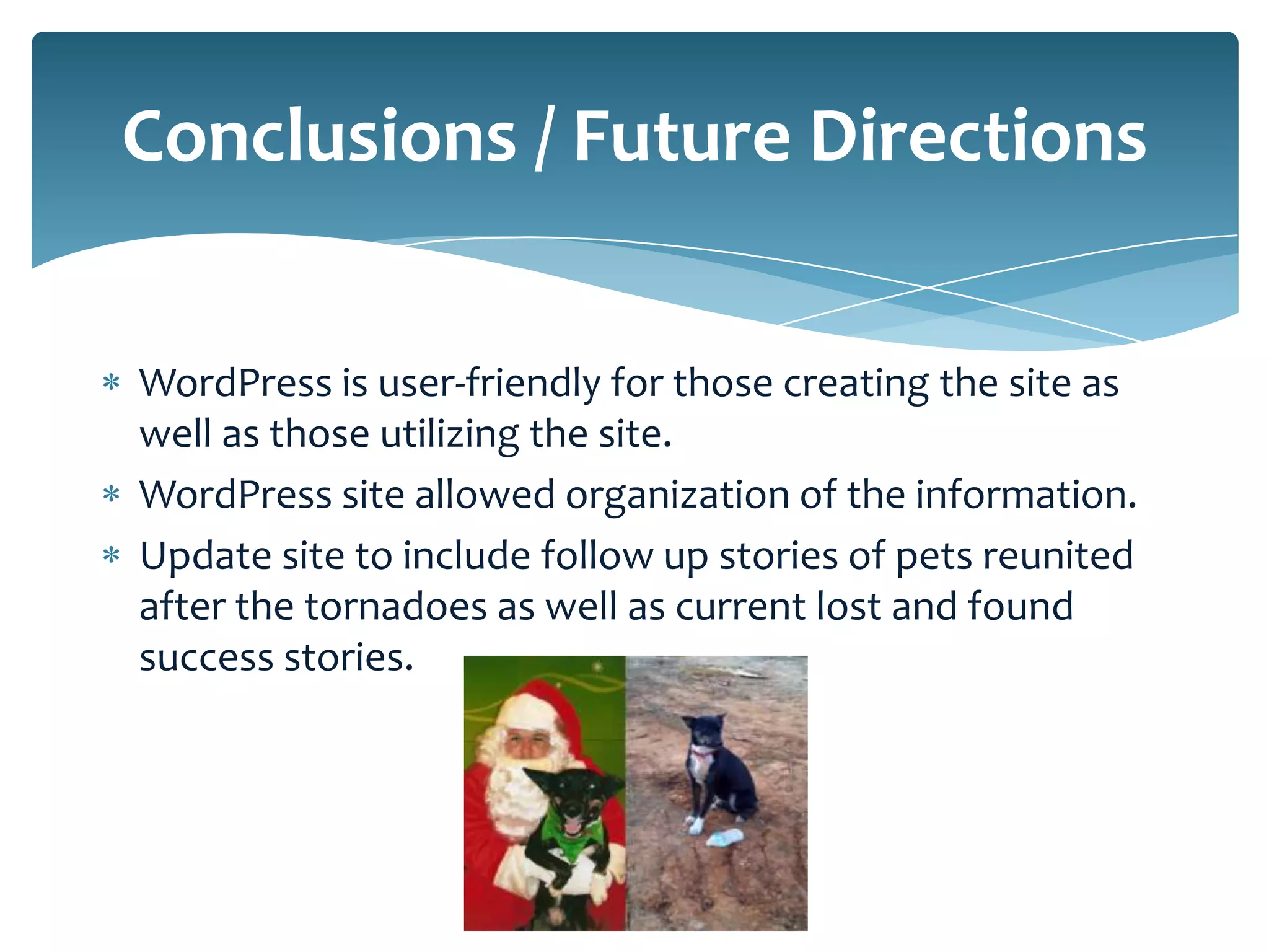 Conclusions / Future Directions


WordPress is user-friendly for those creating the site as
well as those utilizing the site.
WordPress site allowed organization of the information.
Update site to include follow up stories of pets reunited
after the tornadoes as well as current lost and found
success stories.
 