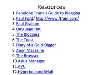 Resources	
  
1. Penelope	
  Trunk’s	
  Guide	
  to	
  Blogging	
  
2. Paul	
  Ford/	
  hCp://www.Frain.com/	
  
3. Paul	
  Graham	
  
4. Language	
  Hat	
  
5. The	
  Bloggess	
  
6. The	
  Toast	
  
7. Diary	
  of	
  a	
  Gold-­‐Digger	
  
8. Aeon	
  Magazine	
  
9. The	
  Browser	
  
10. Ask	
  a	
  Manager	
  
11. AVC	
  
12. HyperboleandAHalf	
  
 