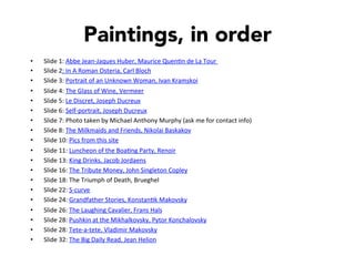 Paintings, in order
•  Slide	
  1:	
  Abbe	
  Jean-­‐Jaques	
  Huber,	
  Maurice	
  Quen]n	
  de	
  La	
  Tour	
  	
  
•  Slide	
  2:	
  In	
  A	
  Roman	
  Osteria,	
  Carl	
  Bloch	
  
•  Slide	
  3:	
  Portrait	
  of	
  an	
  Unknown	
  Woman,	
  Ivan	
  Kramskoi	
  
•  Slide	
  4:	
  The	
  Glass	
  of	
  Wine,	
  Vermeer	
  
•  Slide	
  5:	
  Le	
  Discret,	
  Joseph	
  Ducreux	
  
•  Slide	
  6:	
  Self-­‐portrait,	
  Joseph	
  Ducreux	
  
•  Slide	
  7:	
  Photo	
  taken	
  by	
  Michael	
  Anthony	
  Murphy	
  (ask	
  me	
  for	
  contact	
  info)	
  
•  Slide	
  8:	
  The	
  Milkmaids	
  and	
  Friends,	
  Nikolai	
  Baskakov	
  
•  Slide	
  10:	
  Pics	
  from	
  this	
  site	
  
•  Slide	
  11:	
  Luncheon	
  of	
  the	
  Boa]ng	
  Party,	
  Renoir	
  
•  Slide	
  13:	
  King	
  Drinks,	
  Jacob	
  Jordaens	
  
•  Slide	
  16:	
  The	
  Tribute	
  Money,	
  John	
  Singleton	
  Copley	
  
•  Slide	
  18:	
  The	
  Triumph	
  of	
  Death,	
  Brueghel	
  
•  Slide	
  22:	
  S-­‐curve	
  
•  Slide	
  24:	
  Grandfather	
  Stories,	
  Konstan]k	
  Makovsky	
  
•  Slide	
  26:	
  The	
  Laughing	
  Cavalier,	
  Frans	
  Hals	
  
•  Slide	
  28:	
  Pushkin	
  at	
  the	
  Mikhalkovsky,	
  Pytor	
  Konchalovsky	
  
•  Slide	
  28:	
  Tete-­‐a-­‐tete,	
  Vladimir	
  Makovsky	
  
•  Slide	
  32:	
  The	
  Big	
  Daily	
  Read,	
  Jean	
  Helion	
  
 