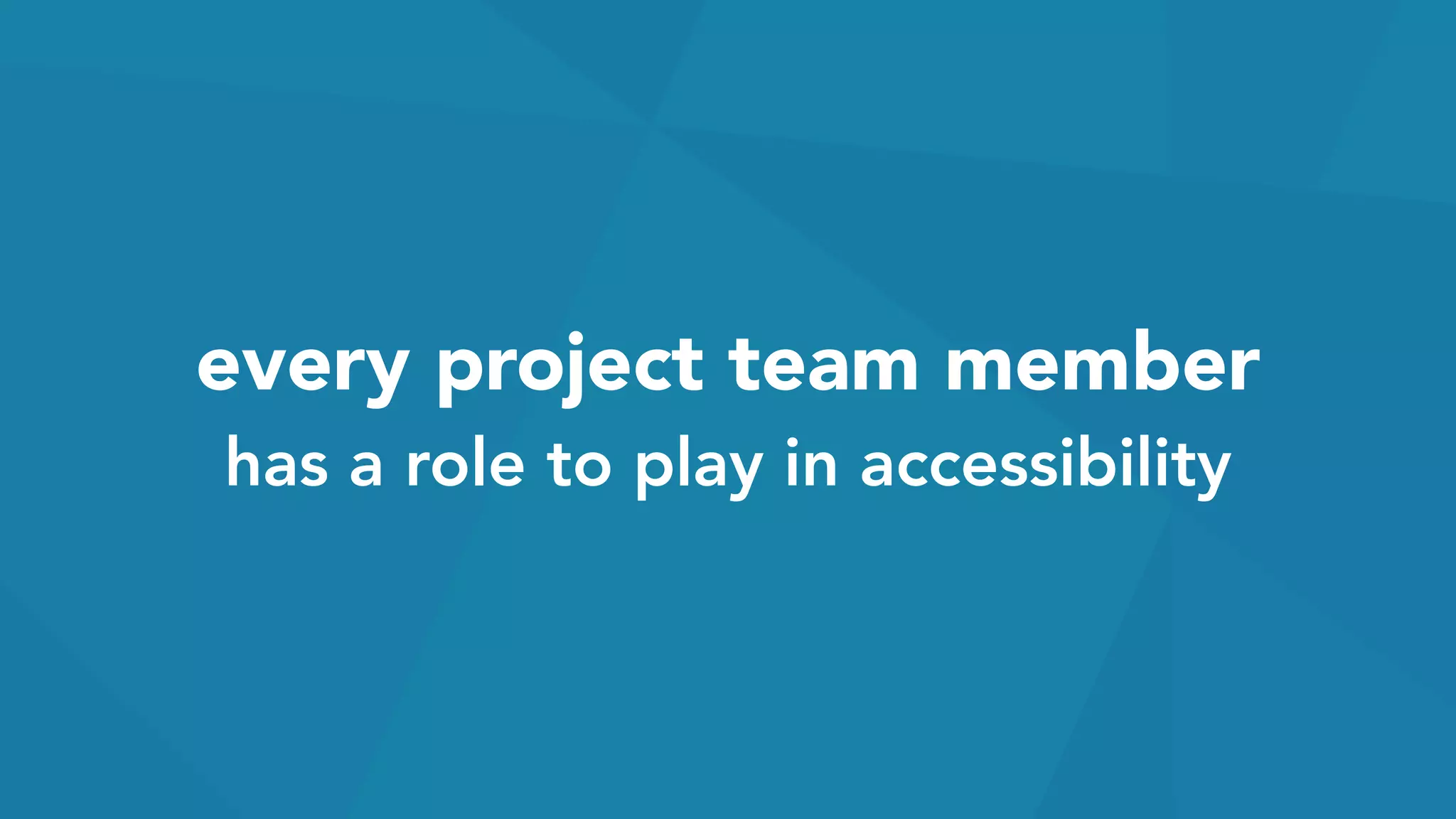 every project team member 
has a role to play in accessibility
 