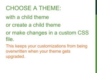 CHOOSE A THEME:
with a child theme
or create a child theme
or make changes in a custom CSS
file.
This keeps your customizations from being
overwritten when your theme gets
upgraded.
 