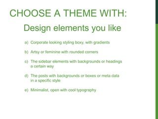 CHOOSE A THEME WITH:
  Design elements you like
  a) Corporate looking styling boxy, with gradients

  b) Artsy or feminine with rounded corners

  c) The sidebar elements with backgrounds or headings
     a certain way

  d) The posts with backgrounds or boxes or meta data
     in a specific style

  e) Minimalist, open with cool typography
 