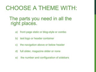 CHOOSE A THEME WITH:
 The parts you need in all the
 right places.
   a) front page static or blog-style or combo

   b) text logo or header container

   c) the navigation above or below header

   d) full slider, magazine slider or none

   e)   the number and configuration of sidebars
 