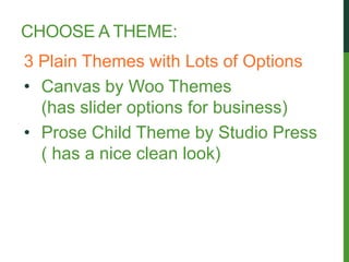 CHOOSE A THEME:
3 Plain Themes with Lots of Options
• Canvas by Woo Themes
  (has slider options for business)
• Prose Child Theme by Studio Press
  ( has a nice clean look)
 