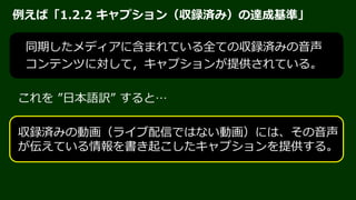 JIS X 8341-3:2016
2016年3月22日 公示
国際規格「ISO/IEC 40500:2012」（= W3C
「WCAG 2.0」）と同じ内容の一致規格
「JIS X 8341-3」＝「WCAG 2.0」の日本語訳
特定の技術に依存しない達成基準
HTML、PDF、Flash、Silverlight、???
JIS X 8341-3:2016 解説 http://waic.jp/docs/jis2016/understanding/201604/
 