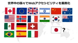 障害者差別解消法
2016年4月1日 施行
利用者からの改善要望があれば個別対応
公的機関は法定義務、民間事業者は努力義務
自治体のWebサイトに対して改善要望が出され
始めている
Webアクセシビリティの確保は、先進国の多くでは
法律によって義務化されている
障害を理由とする差別の解消の推進 http://www8.cao.go.jp/shougai/suishin/sabekai.html
 