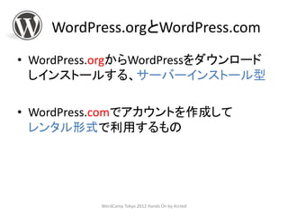 WordPress.orgとWordPress.com
• WordPress.orgからWordPressをダウンロード
  しインストールする、サーバーインストール型

• WordPress.comでアカウントを作成して
  レンタル形式で利用するもの




           WordCamp Tokyo 2012 Hands On by Arcted
 