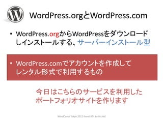 WordPress.orgとWordPress.com
• WordPress.orgからWordPressをダウンロード
  しインストールする、サーバーインストール型

• WordPress.comでアカウントを作成して
  レンタル形式で利用するもの

      今日はこちらのサービスを利用した
      ポートフォリオサイトを作ります
           WordCamp Tokyo 2012 Hands On by Arcted
 