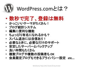 WordPress.comとは？
• 数秒で完了、登録は無料
•   かっこいいテーマがたくさん！
•   ブログ統計システム
•   編集に便利な機能
•   ちょっぴり有名になれるかも？
•   スパム退治には自信あり！
•   必要なときに、必要なだけのサポート
•   安定したサーバーとバックアップ
•   良い仲間もたくさん
•   複数ブログや複数の投稿者も OK
•   会員限定ブログもできるプライバシー設定 etc...

             WordCamp Tokyo 2012 Hands On by Arcted
 