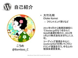 自己紹介
                             • 大竹孔明
                               Otake Komei
                                   – フロントエンド周りなど

                                  2011年9月から職業訓練校に
                                  てStocker.jpのなつきさんに
                                  Webの基礎を教わり、2012年
                                  3月より株式会社まぼろしに入
                                  社。
                                  コーディング業務を中心に
                                  JavaScriptなどを用いたフロン
  こうめ                             ドエンド実装を行う。ゆるふわ
@Bamboo_C                         勉強会運営委員。

        WordCamp Tokyo 2012 Hands On by Arcted
 