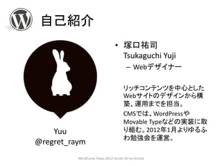 自己紹介
                               • 塚口祐司
                                 Tsukaguchi Yuji
                                     – Webデザイナー

                                    リッチコンテンツを中心とした
                                    Webサイトのデザインから構
                                    築、運用までを担当。
                                    CMSでは、WordPressや
                                    Movable Typeなどの実装に取
    Yuu                             り組む。2012年1月よりゆるふ
                                    わ勉強会を運営。
@regret_raym
          WordCamp Tokyo 2012 Hands On by Arcted
 