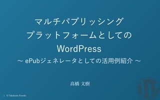 1 © Takahashi Fumiki
マルチパブリッシング
プラットフォームとしての
WordPress
∼ ePubジェネレータとしての活用例紹介 ∼
 