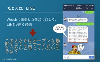 36 © Takahashi Fumiki
たとえば、LINE
Web上に発表した作品に対して、
LINEで届く感想
なぜ破滅派
に書かない？
この人たちはオープンな場
所でコミュニケーションを
とりたいと思っていないの
では？
 