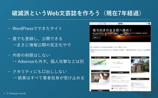 7 © Takahashi Fumiki
破滅派というWeb文芸誌を作ろう（現在7年経過）
• WordPressでできたサイト
• 誰でも登録し、公開できる 
→まさに情報公開の民主化やで
• 内容の制限はしない 
→ Adsenseも外す。...