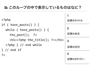 <?php		
if	(	have_posts()	)	{	
	 while	(	have_posts()	)	{	
	 	 the_post();		?>	
<h1><?php	the_title();	?></h1>	
	 <?php	}	//	end	while	
}	//	end	if	
?>
１
２
３
４
記事のタイトル
記事の本文
記事の日付
記事のカテゴリー
Q4: このループの中で表示しているものはなに？
 