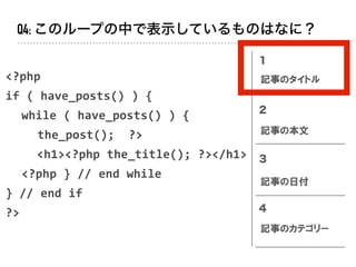<?php		
if	(	have_posts()	)	{	
	 while	(	have_posts()	)	{	
	 	 the_post();		?>	
<h1><?php	the_title();	?></h1>	
	 <?php	}	//	end	while	
}	//	end	if	
?>
１
２
３
４
記事のタイトル
記事の本文
記事の日付
記事のカテゴリー
Q4: このループの中で表示しているものはなに？
 
