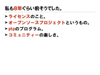 私も８年ぐらい前そうでした。
➤ ライセンスのこと。
➤ オープンソースプロジェクトというもの。
➤ phpのプログラム。
➤ コミュニティーの楽しさ。
 