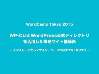 WordCamp Tokyo 2015
WP-CLIとWordPress公式ディレクトリ 
を活用した爆速サイト構築術 
ー インストールからデザイン、ページ作成までを10分で！ー
 
