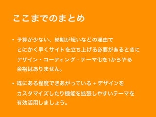 ここまでのまとめ
• 予算が少ない、納期が短いなどの理由で 
とにかく早くサイトを立ち上げる必要があるときに 
デザイン・コーディング・テーマ化を1からやる 
余裕はありません。
• 既にある程度できあがっている + デザインを 
カスタマイズしたり機能を拡張しやすいテーマを 
有効活用しましょう。
 
