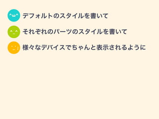 • デフォルトのスタイルを書いて
• それぞれのパーツのスタイルを書いて
• 様々なデバイスでちゃんと表示されるように
^ω^
^_^
˙_˙ ;
 