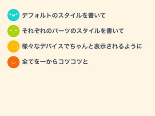 • デフォルトのスタイルを書いて
• それぞれのパーツのスタイルを書いて
• 様々なデバイスでちゃんと表示されるように
• 全てを一からコツコツと
^ω^
^_^
˙_˙ ;
-_-
 