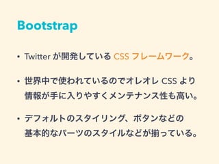 Bootstrap
• Twitter が開発している CSS フレームワーク。
• 世界中で使われているのでオレオレ CSS より
情報が手に入りやすくメンテナンス性も高い。
• デフォルトのスタイリング、ボタンなどの 
基本的なパーツのスタイルなどが っている。
 