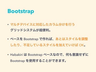 Bootstrap
• マルチデバイスに対応したカラム分けを行う 
グリッドシステムが超便利。
• ベースを Bootstrap で作れば、あとはスタイルを調整
したり、不足しているスタイルを加えていけば OK。
• Habakiri は Bootstrap ベースなので、何も意識せずに
Bootstrap を使用することができます。
 