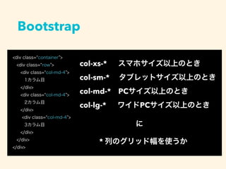 <div class= container >
<div class= row >
<div class= col-md-4 >
1カラム目
</div>
<div class= col-md-4 >
2カラム目
</div>
<div class= col-md-4 >
3カラム目
</div>
</div>
</div>
Bootstrap
col-xs-*  スマホサイズ以上のとき
col-sm-*  タブレットサイズ以上のとき
col-md-* PCサイズ以上のとき
col-lg-*  ワイドPCサイズ以上のとき
に
* 列のグリッド幅を使うか
 