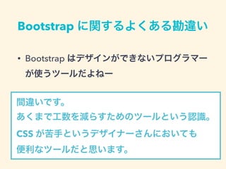 Bootstrap に関するよくある勘違い
• Bootstrap はデザインができないプログラマー
が使うツールだよねー
間違いです。
あくまで工数を減らすためのツールという認識。 
CSS が苦手というデザイナーさんにおいても 
便利なツールだと思います。
 