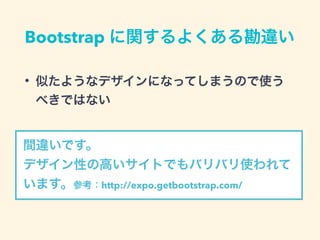 Bootstrap に関するよくある勘違い
• 似たようなデザインになってしまうので使う
べきではない
間違いです。
デザイン性の高いサイトでもバリバリ使われて
います。参考：http://expo.getbootstrap.com/
 
