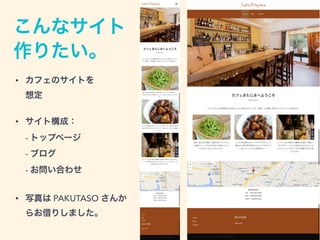 こんなサイト
作りたい。
• カフェのサイトを 
想定
• サイト構成： 
- トップページ 
- ブログ 
- お問い合わせ
• 写真は PAKUTASO さんか
らお借りしました。
 